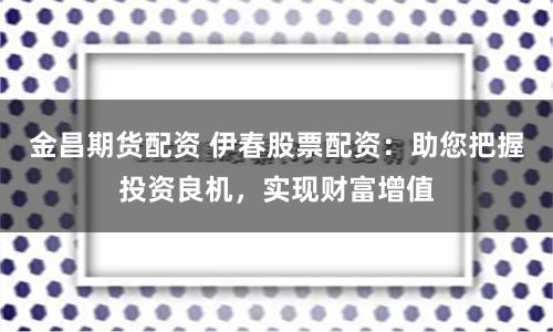 金昌期货配资 伊春股票配资：助您把握投资良机，实现财富增值