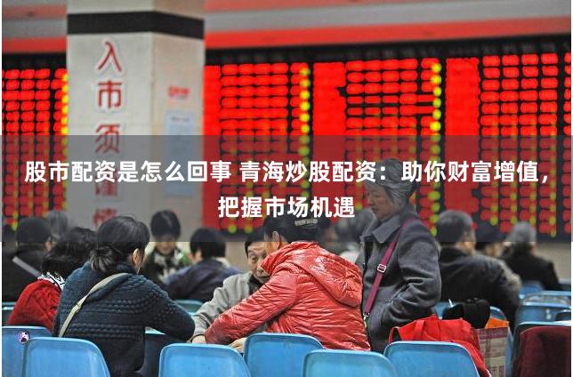 股市配资是怎么回事 青海炒股配资：助你财富增值，把握市场机遇
