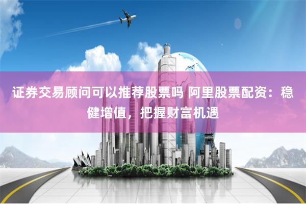 证券交易顾问可以推荐股票吗 阿里股票配资:稳健增值,把握财富机遇