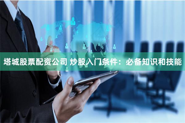 塔城股票配资公司 炒股入门条件：必备知识和技能