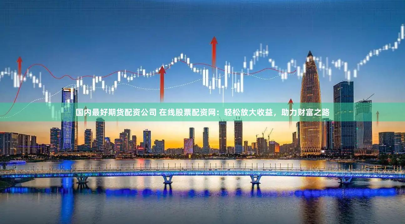 国内最好期货配资公司 在线股票配资网：轻松放大收益，助力财富之路