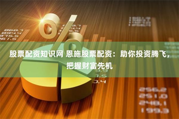 股票配资知识网 恩施股票配资：助你投资腾飞，把握财富先机