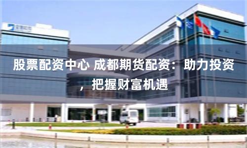 股票配资中心 成都期货配资：助力投资，把握财富机遇