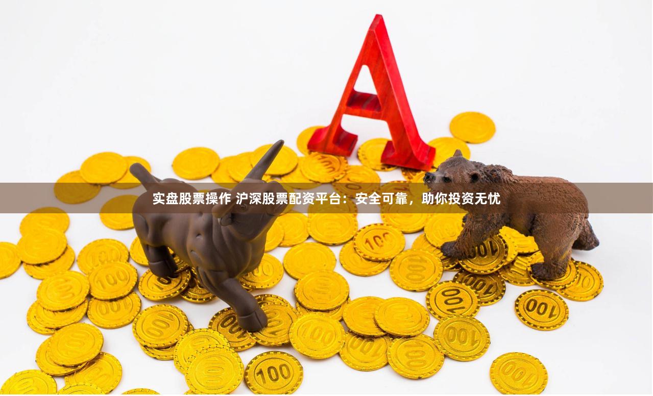 实盘股票操作 沪深股票配资平台：安全可靠，助你投资无忧