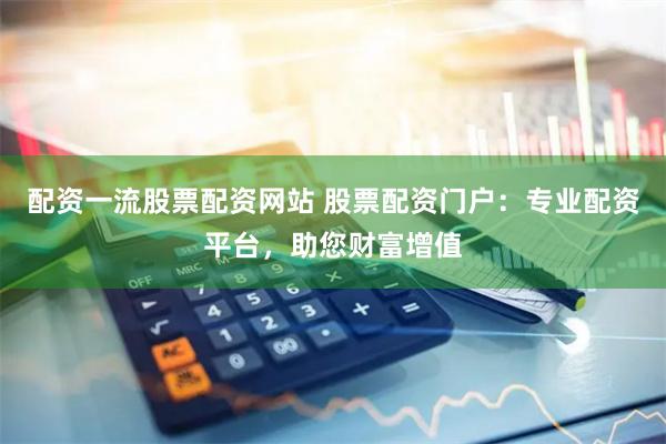 配资一流股票配资网站 股票配资门户：专业配资平台，助您财富增值