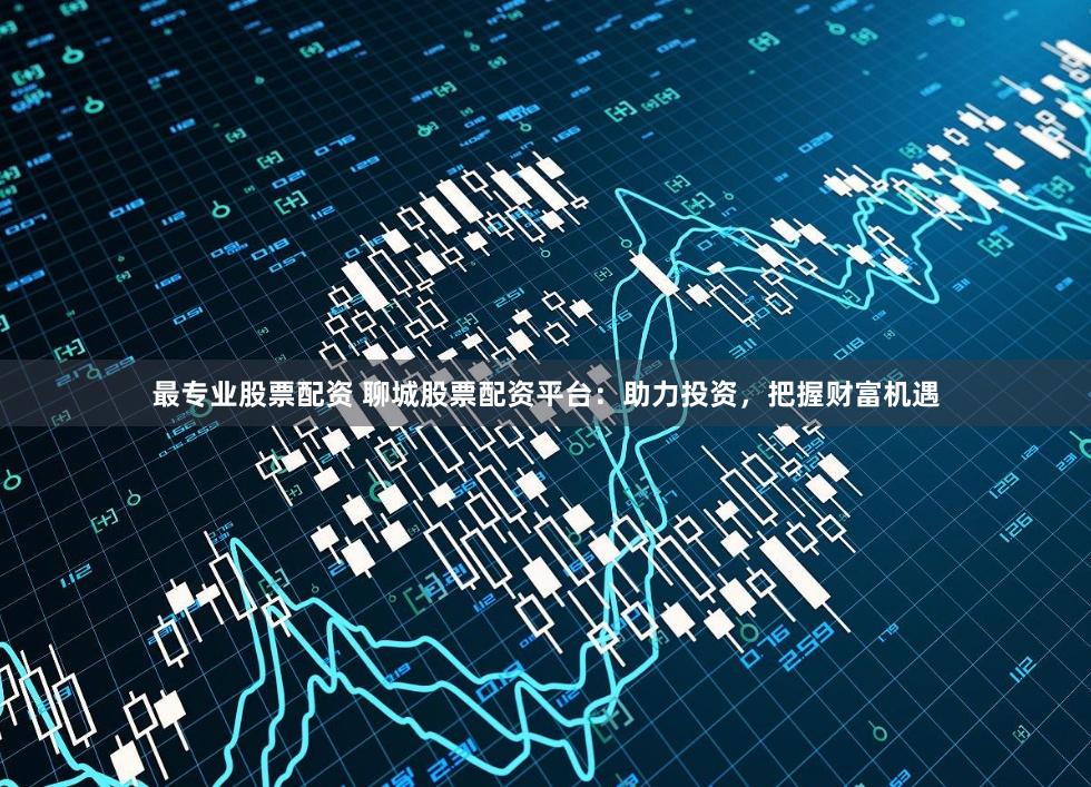 最专业股票配资 聊城股票配资平台：助力投资，把握财富机遇