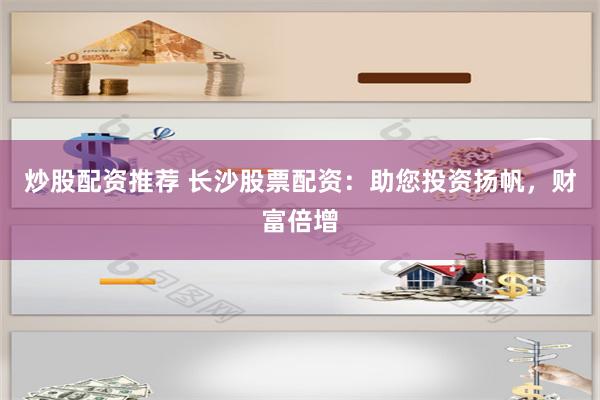 炒股配资推荐 长沙股票配资：助您投资扬帆，财富倍增