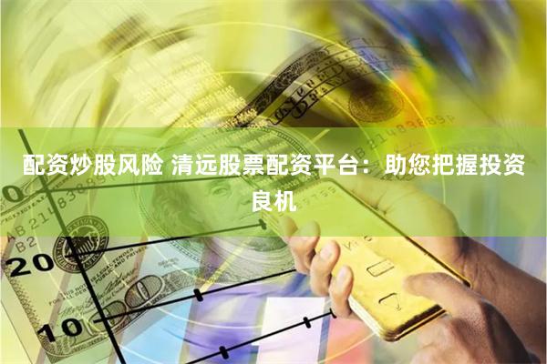 配资炒股风险 清远股票配资平台：助您把握投资良机