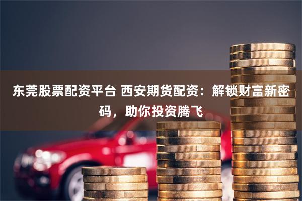 东莞股票配资平台 西安期货配资:解锁财富新密码,助你投资腾飞