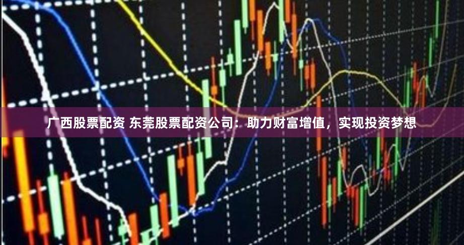 广西股票配资 东莞股票配资公司：助力财富增值，实现投资梦想