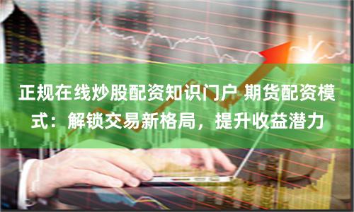 正规在线炒股配资知识门户 期货配资模式：解锁交易新格局，提升收益潜力
