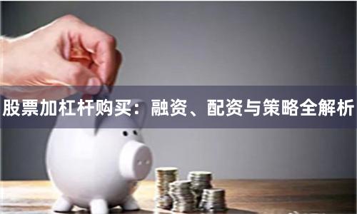 股票加杠杆购买：融资、配资与策略全解析